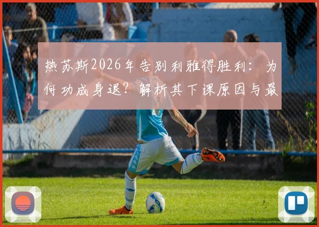 热苏斯2026年告别利雅得胜利：为何功成身退？解析其下课原因与最后一场比赛详情，附继任者预测