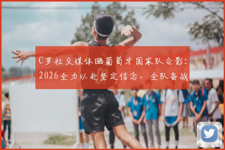 C罗社交媒体晒葡萄牙国家队合影:2026全力以赴坚定信念,全队备战最新动态解析