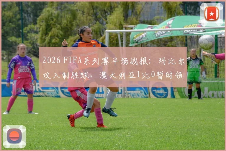 2026 FIFA系列赛半场战报:玛比尔攻入制胜球,澳大利亚1比0暂时领先库拉索