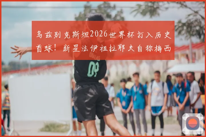 乌兹别克斯坦2026世界杯打入历史首球!新星法伊祖拉耶夫自称梅西球迷,盘带技术获赞