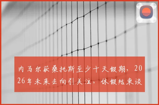 内马尔获桑托斯至少十天假期，2026年未来去向引关注，休假结束谈判将重启