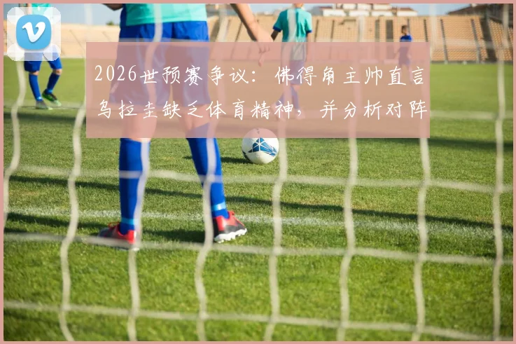 2026世预赛争议:佛得角主帅直言乌拉圭缺乏体育精神,并分析对阵沙特并无明显优势