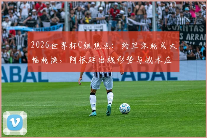 2026世界杯C组焦点：约旦末轮或大幅轮换，阿根廷出线形势与战术应对深度前瞻