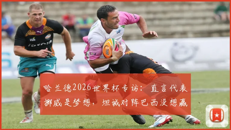 哈兰德2026世界杯专访：直言代表挪威是梦想，坦诚对阵巴西没想赢，剖析挪威队现实挑战与机遇