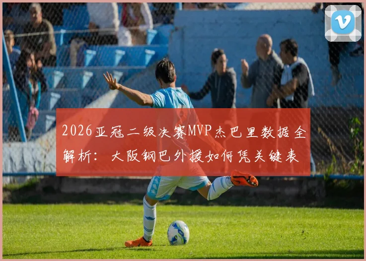 2026亚冠二级决赛MVP杰巴里数据全解析:大阪钢巴外援如何凭关键表现征服评委,附当选后战术价值深度探讨
