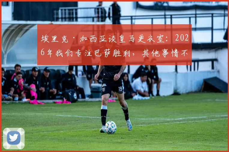 埃里克·加西亚谈皇马更衣室：2026年我们专注巴萨胜利，其他事情不重要