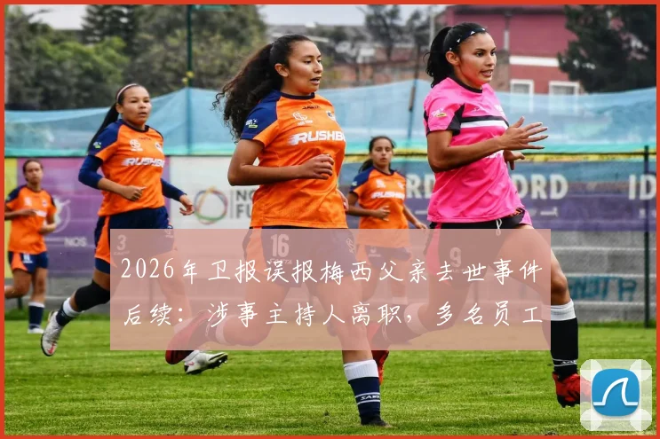 2026年卫报误报梅西父亲去世事件后续：涉事主持人离职，多名员工被解雇，折射媒体审核困境