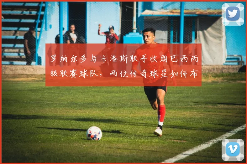 罗纳尔多与卡洛斯联手收购巴西丙级联赛球队，两位传奇球星如何布局2026年巴西足球未来？