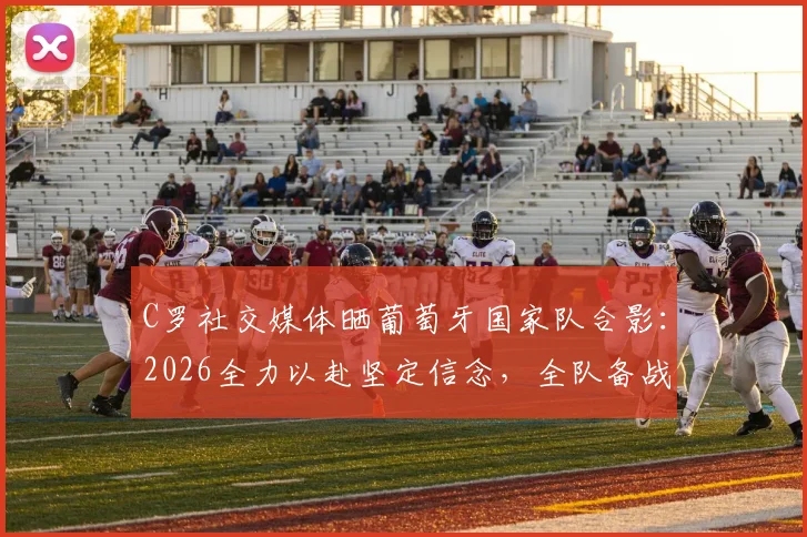 C罗社交媒体晒葡萄牙国家队合影:2026全力以赴坚定信念,全队备战最新动态解析