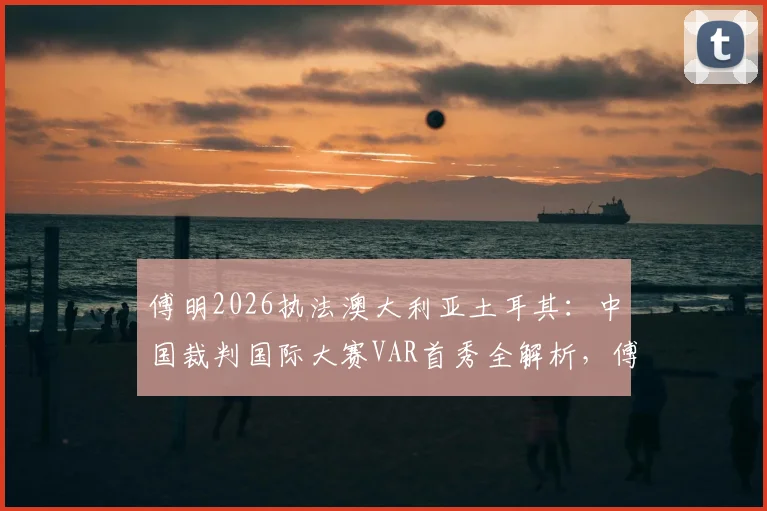 傅明2026执法澳大利亚土耳其:中国裁判国际大赛VAR首秀全解析,傅明个人履历与执法风格盘点