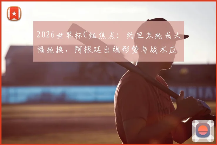 2026世界杯C组焦点：约旦末轮或大幅轮换，阿根廷出线形势与战术应对深度前瞻