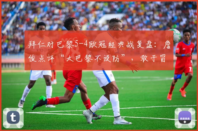拜仁对巴黎5-4欧冠经典战复盘：詹俊点评“大巴黎不设防”，敢于冒险的拜仁如何制胜