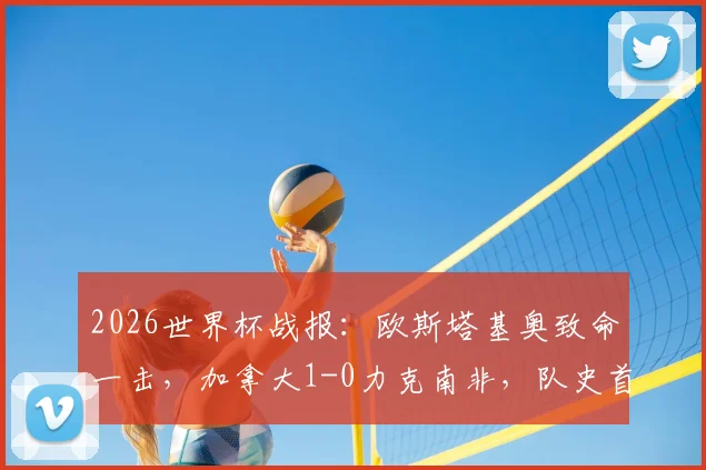 2026世界杯战报:欧斯塔基奥致命一击,加拿大1-0力克南非,队史首进16强全纪录与进球集锦