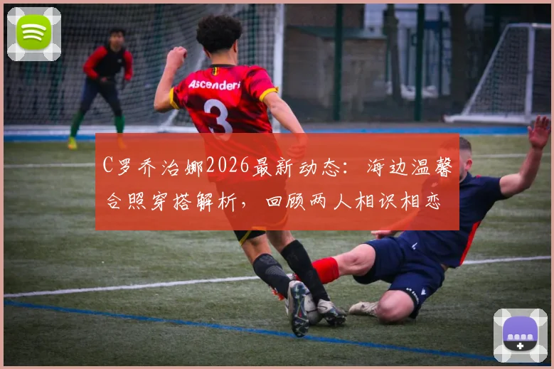 C罗乔治娜2026最新动态：海边温馨合照穿搭解析，回顾两人相识相恋甜蜜历程与家庭幸福瞬间