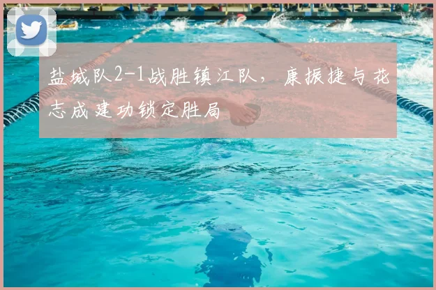 盐城队2-1战胜镇江队,康振捷与花志成建功锁定胜局