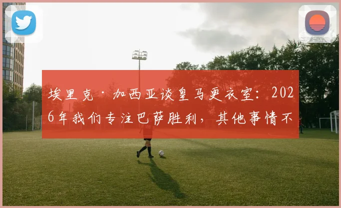 埃里克·加西亚谈皇马更衣室:2026年我们专注巴萨胜利,其他事情不重要