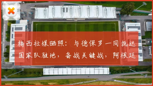梅西社媒晒照：与德保罗一同抵达国家队驻地，备战关键战，阿根廷队最新动态一览