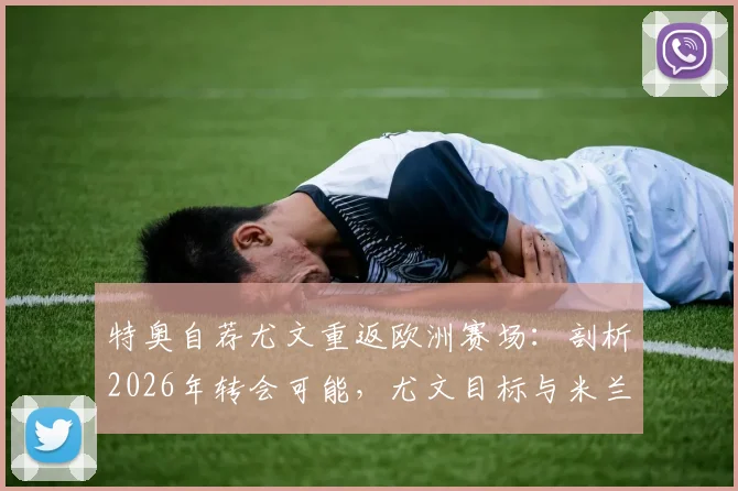 特奥自荐尤文重返欧洲赛场：剖析2026年转会可能，尤文目标与米兰旧将现状解读