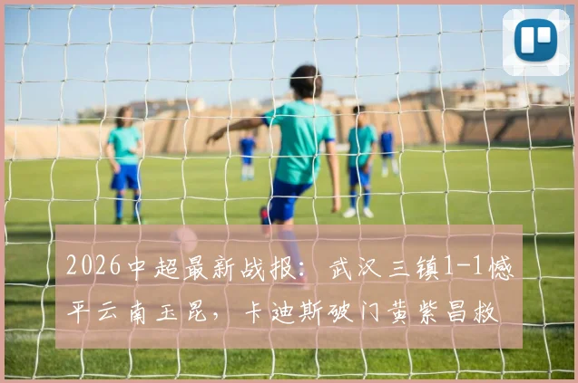 2026中超最新战报:武汉三镇1-1憾平云南玉昆,卡迪斯破门黄紫昌救主,全场技战术深度复盘