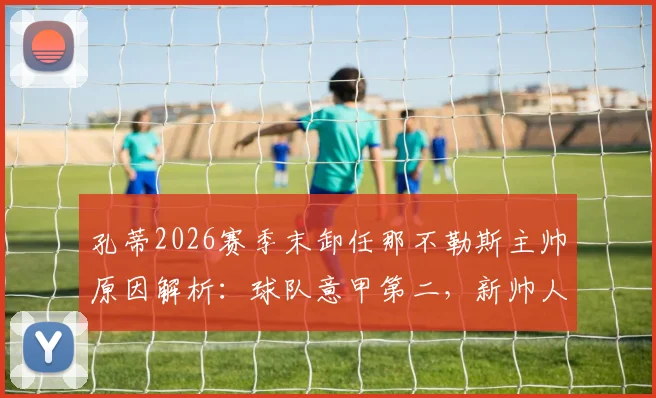 孔蒂2026赛季末卸任那不勒斯主帅原因解析：球队意甲第二，新帅人选与未来影响前瞻