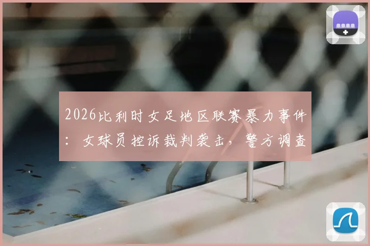 2026比利时女足地区联赛暴力事件:女球员控诉裁判袭击,警方调查详情与后续影响