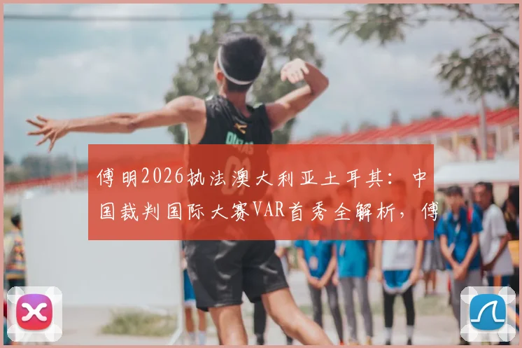 傅明2026执法澳大利亚土耳其：中国裁判国际大赛VAR首秀全解析，傅明个人履历与执法风格盘点