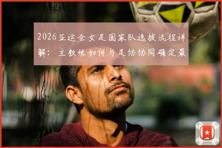 2026亚运会女足国家队选拔流程详解:主教练如何与足协协同确定最终参赛名单