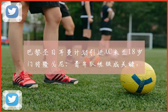巴黎圣日耳曼计划引进AC米兰18岁门将隆戈尼：青年队练级成关键，欧洲豪门争夺新星门将解析