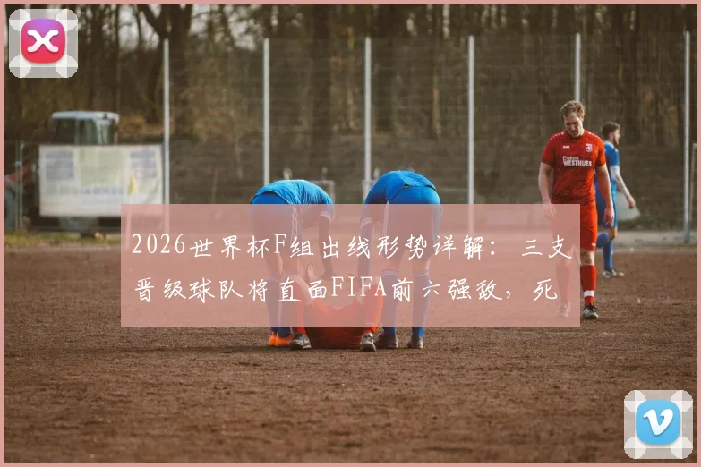 2026世界杯F组出线形势详解：三支晋级球队将直面FIFA前六强敌，死亡之组名不虚传