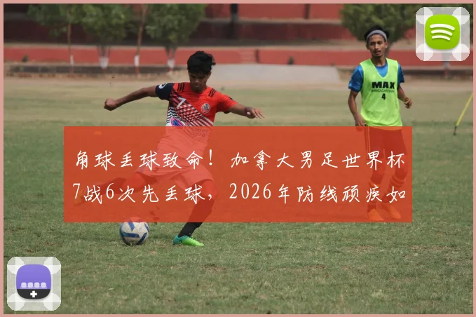 角球丢球致命！加拿大男足世界杯7战6次先丢球，2026年防线顽疾如何破解？