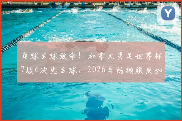 角球丢球致命!加拿大男足世界杯7战6次先丢球,2026年防线顽疾如何破解?