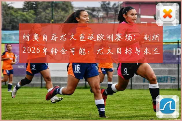 特奥自荐尤文重返欧洲赛场：剖析2026年转会可能，尤文目标与米兰旧将现状解读