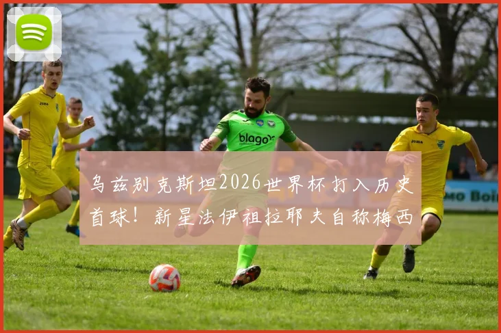 乌兹别克斯坦2026世界杯打入历史首球！新星法伊祖拉耶夫自称梅西球迷，盘带技术获赞