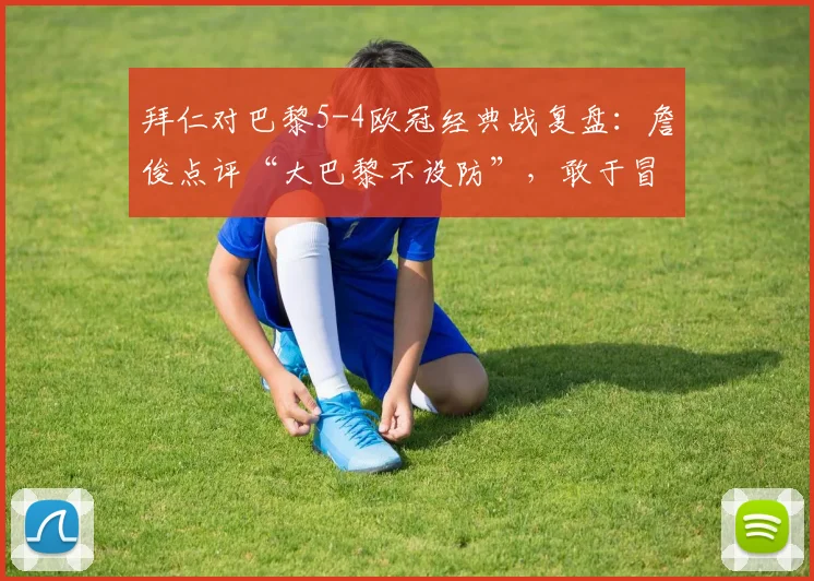 拜仁对巴黎5-4欧冠经典战复盘:詹俊点评“大巴黎不设防”,敢于冒险的拜仁如何制胜