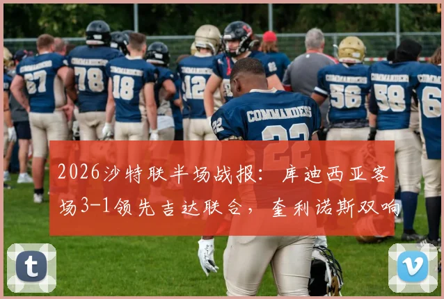 2026沙特联半场战报:库迪西亚客场3-1领先吉达联合,奎利诺斯双响与恩内斯里破门全程回顾