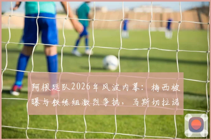 阿根廷队2026年风波内幕：梅西被曝与教练组激烈争执，马斯切拉诺随后辞职引猜测