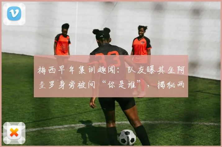 梅西早年集训趣闻:队友曝其坐阿圭罗身旁被问“你是谁”,揭秘两大巨星相识细节与友谊开端