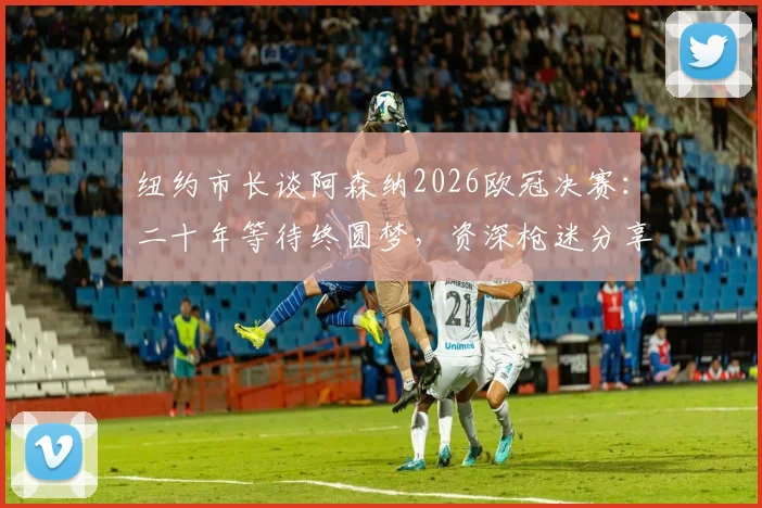 纽约市长谈阿森纳2026欧冠决赛：二十年等待终圆梦，资深枪迷分享正确观赛心态与享受诀窍