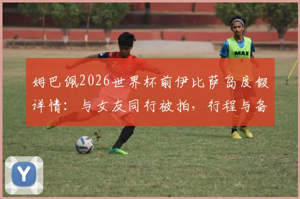 姆巴佩2026世界杯前伊比萨岛度假详情：与女友同行被拍，行程与备战计划引热议