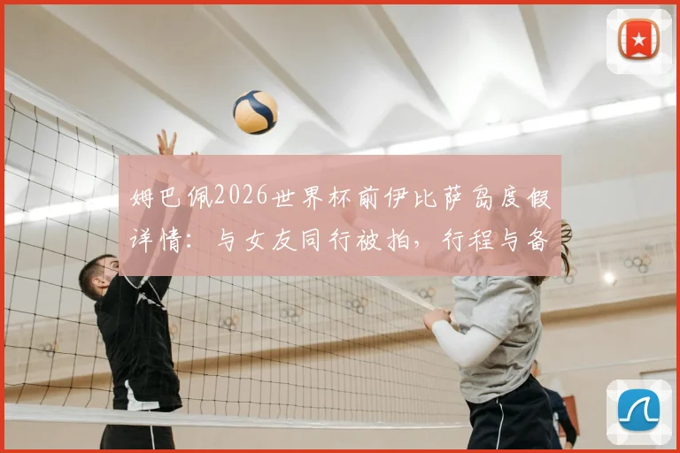 姆巴佩2026世界杯前伊比萨岛度假详情:与女友同行被拍,行程与备战计划引热议