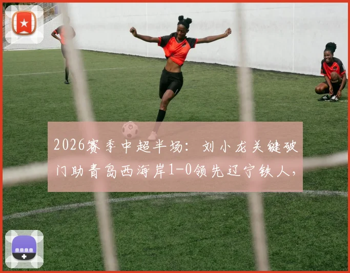 2026赛季中超半场：刘小龙关键破门助青岛西海岸1-0领先辽宁铁人，附两队阵容实力与比赛看点分析
