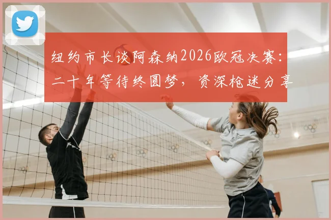 纽约市长谈阿森纳2026欧冠决赛：二十年等待终圆梦，资深枪迷分享正确观赛心态与享受诀窍