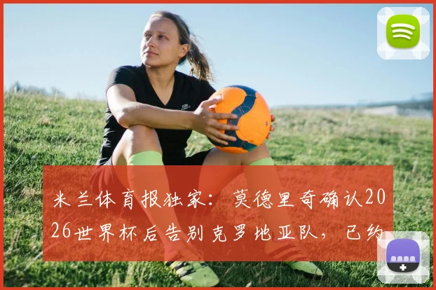 米兰体育报独家：莫德里奇确认2026世界杯后告别克罗地亚队，已约见阿莫林商讨职业生涯下一站