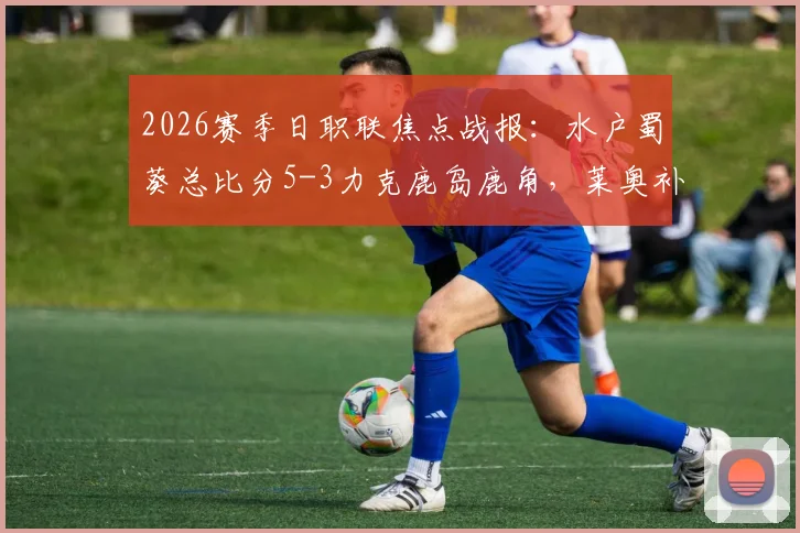 2026赛季日职联焦点战报：水户蜀葵总比分5-3力克鹿岛鹿角，莱奥补时点射绝平引热议