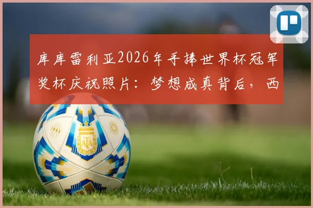 库库雷利亚2026年手捧世界杯冠军奖杯庆祝照片:梦想成真背后,西班牙左后卫的成长之路全回顾