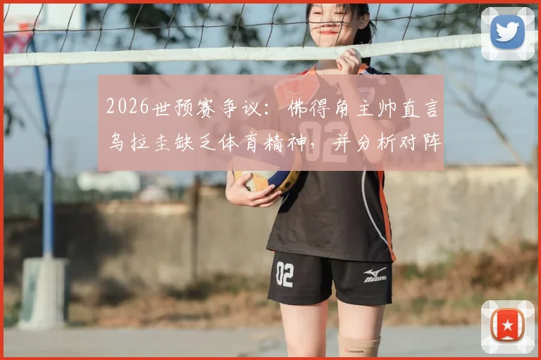 2026世预赛争议:佛得角主帅直言乌拉圭缺乏体育精神,并分析对阵沙特并无明显优势