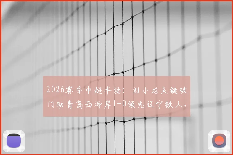 2026赛季中超半场：刘小龙关键破门助青岛西海岸1-0领先辽宁铁人，附两队阵容实力与比赛看点分析