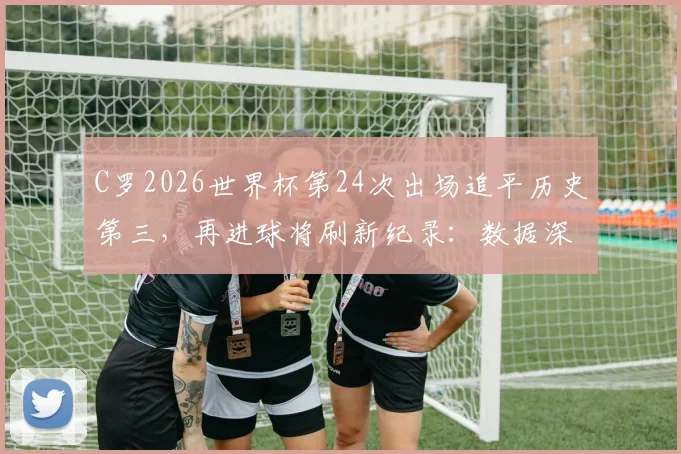 C罗2026世界杯第24次出场追平历史第三,再进球将刷新纪录:数据深度解读