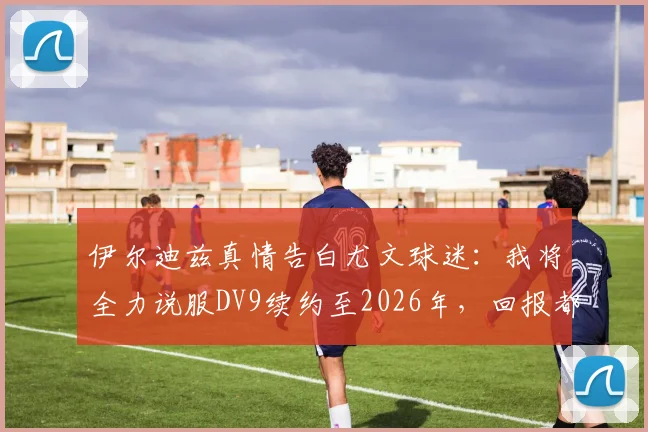 伊尔迪兹真情告白尤文球迷:我将全力说服DV9续约至2026年,回报都灵城的爱