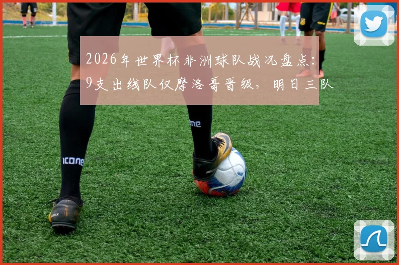 2026年世界杯非洲球队战况盘点：9支出线队仅摩洛哥晋级，明日三队出战前景分析与赛程详解